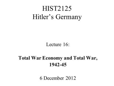 HIST2125 Hitler’s Germany Lecture 16: Total War Economy and Total War, 1942-45 6 December 2012.