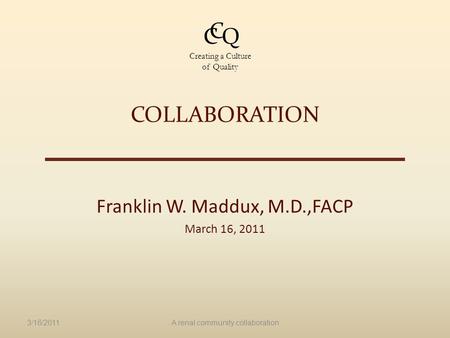 COLLABORATION Franklin W. Maddux, M.D.,FACP March 16, 2011 3/16/2011A renal community collaboration C C Q Creating a Culture of Quality.