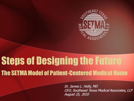 The SETMA Model of Patient-Centered Medical Home Dr. James L. Holly, MD CEO, Southeast Texas Medical Associates, LLP August 25, 2010 Steps of Designing.