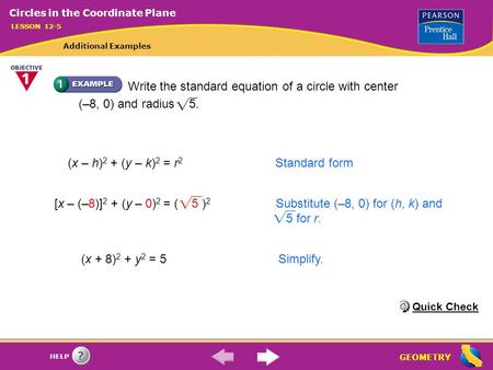 GEOMETRY HELP [x – (–8)] 2 + (y – 0) 2 = ( 5 ) 2 Substitute (–8, 0) for (h, k) and 5 for r. Write the standard equation of a circle with center (–8, 0)