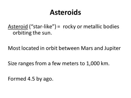 Asteroids Asteroid (“star-like”) = rocky or metallic bodies orbiting the sun. Most located in orbit between Mars and Jupiter Size ranges from a few meters.