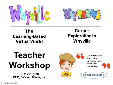 An intrinsically interesting environment to teach kids something. The Learning-Based Virtual World © 2008 Numedeon, Inc. Career Exploration in Whyville.