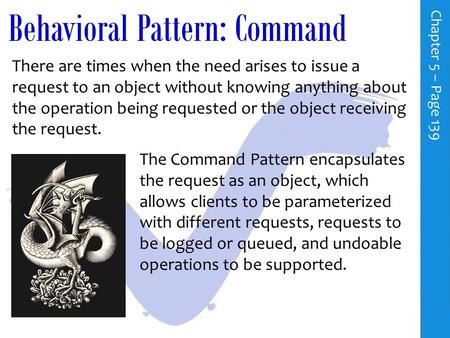 Behavioral Pattern: Command C h a p t e r 5 – P a g e 139 There are times when the need arises to issue a request to an object without knowing anything.