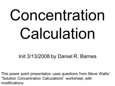 Concentration Calculation Init 3/13/2008 by Daniel R. Barnes This power point presentation uses questions from Steve Wallis’ “Solution Concentration Calculations”