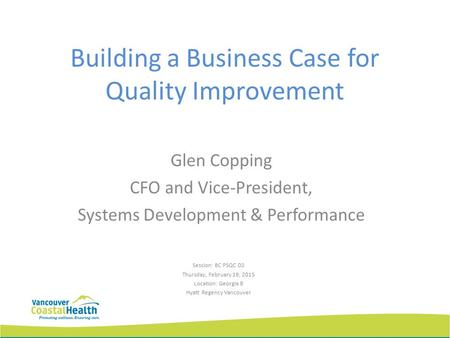 Building a Business Case for Quality Improvement Glen Copping CFO and Vice-President, Systems Development & Performance Session: BC PSQC D2 Thursday, February.