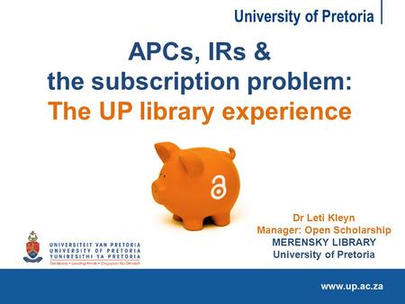 University of Pretoria APCs, IRs & the subscription problem: The UP library experience Dr Leti Kleyn Manager: Open Scholarship MERENSKY LIBRARY University.