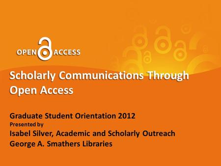 Scholarly Communications Through Open Access Graduate Student Orientation 2012 Presented by Isabel Silver, Academic and Scholarly Outreach George A. Smathers.