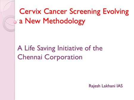 Cervix Cancer Screening Evolving a New Methodology A Life Saving Initiative of the Chennai Corporation Rajesh Lakhani IAS.