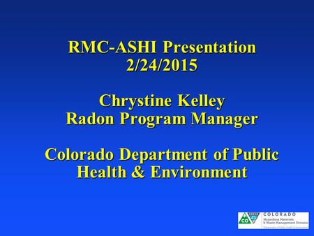 RMC-ASHI Presentation 2/24/2015 Chrystine Kelley Radon Program Manager Colorado Department of Public Health & Environment.