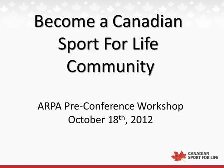 Become a Canadian Sport For Life Community ARPA Pre-Conference Workshop October 18 th, 2012.