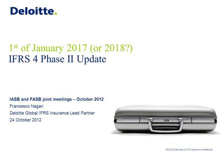 © 2012 Deloitte LLP. Private and confidential 1 st of January 2017 (or 2018?) IFRS 4 Phase II Update IASB and FASB joint meetings – October 2012 Francesco.