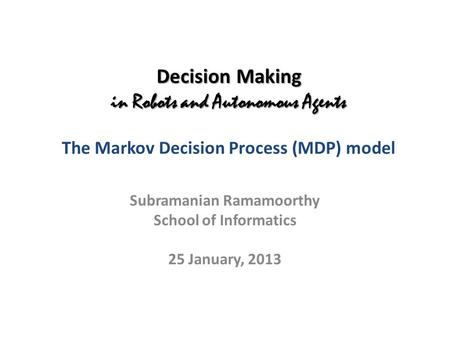 Decision Making in Robots and Autonomous Agents Decision Making in Robots and Autonomous Agents The Markov Decision Process (MDP) model Subramanian Ramamoorthy.