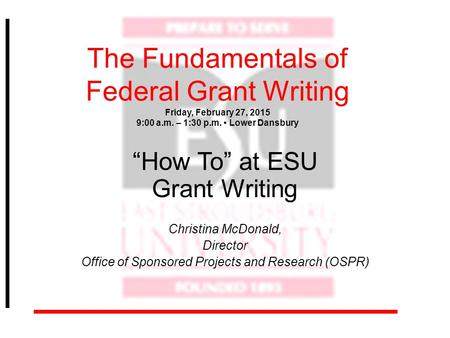 The Fundamentals of Federal Grant Writing Friday, February 27, 2015 9:00 a.m. – 1:30 p.m. Lower Dansbury “How To” at ESU Grant Writing Christina McDonald,