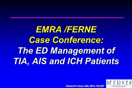 Edward P. Sloan, MD, MPH, FACEP EMRA /FERNE Case Conference: The ED Management of TIA, AIS and ICH Patients.