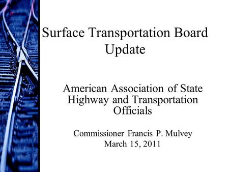 Surface Transportation Board Update American Association of State Highway and Transportation Officials Commissioner Francis P. Mulvey March 15, 2011.