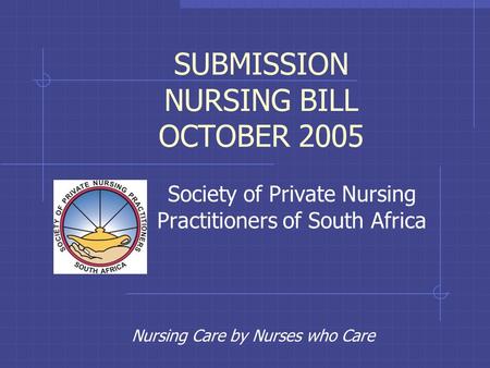 Nursing Care by Nurses who Care SUBMISSION NURSING BILL OCTOBER 2005 Society of Private Nursing Practitioners of South Africa.