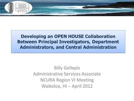 Billy Gellepis Administrative Services Associate NCURA Region VI Meeting Waikoloa, HI – April 2012 Developing an OPEN HOUSE Collaboration Between Principal.