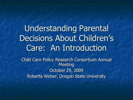 Understanding Parental Decisions About Children’s Care: An Introduction Child Care Policy Research Consortium Annual Meeting October 29, 2009 Roberta Weber,