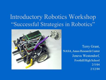 Introductory Robotics Workshop “Successful Strategies in Robotics” Terry Grant, NASA, Ames Research Center Jeneva Westendorf, Foothill High School 2/5/04.