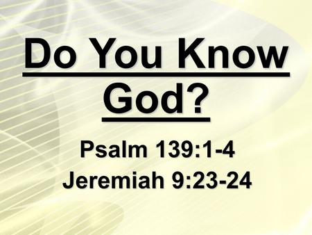 Do You Know God? Psalm 139:1-4 Jeremiah 9:23-24.