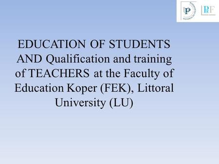 EDUCATION OF STUDENTS AND Qualification and training of TEACHERS at the Faculty of Education Koper (FEK), Littoral University (LU)