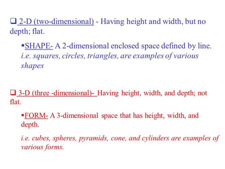  2-D (two-dimensional) - Having height and width, but no depth; flat.  SHAPE- A 2-dimensional enclosed space defined by line. i.e. squares, circles,