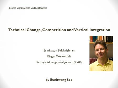 Technical Change, Competition and Vertical Integration Srinivasan Balakrishnan Birger Wernerfelt Strategic Management Journal (1986) by Eunkwang Seo Session.