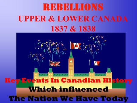 REBELLIONS UPPER & LOWER CANADA 1837 & 1838 Key Events In Canadian History Which influenced The Nation We Have Today.