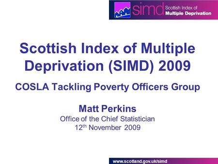 Www.scotland.gov.uk/simd Scottish Index of Multiple Deprivation (SIMD) 2009 COSLA Tackling Poverty Officers Group Matt Perkins Office of the Chief Statistician.