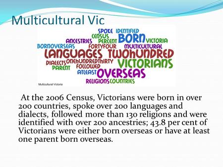 Multicultural Vic At the 2006 Census, Victorians were born in over 200 countries, spoke over 200 languages and dialects, followed more than 130 religions.