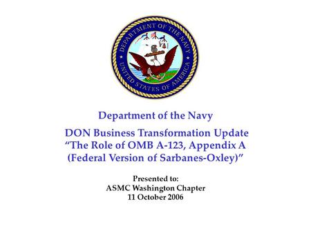 Department of the Navy DON Business Transformation Update “The Role of OMB A-123, Appendix A (Federal Version of Sarbanes-Oxley)” Presented to: ASMC Washington.