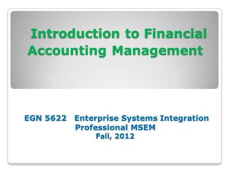 Introduction to Financial Accounting Management EGN 5622 Enterprise Systems Integration Professional MSEM Fall, 2012 Introduction to Financial Accounting.