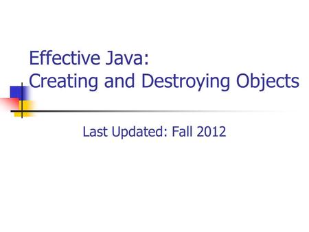 Effective Java: Creating and Destroying Objects Last Updated: Fall 2012.