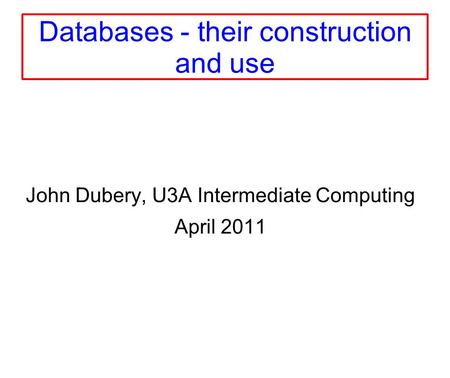 Databases - their construction and use John Dubery, U3A Intermediate Computing April 2011.