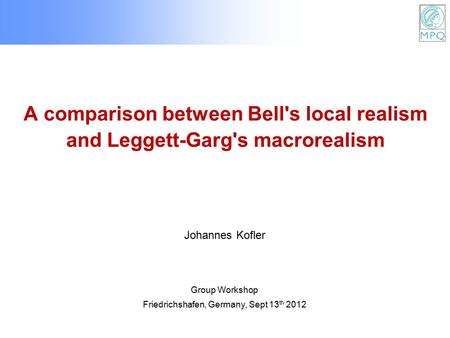 A comparison between Bell's local realism and Leggett-Garg's macrorealism Group Workshop Friedrichshafen, Germany, Sept 13 th 2012 Johannes Kofler.