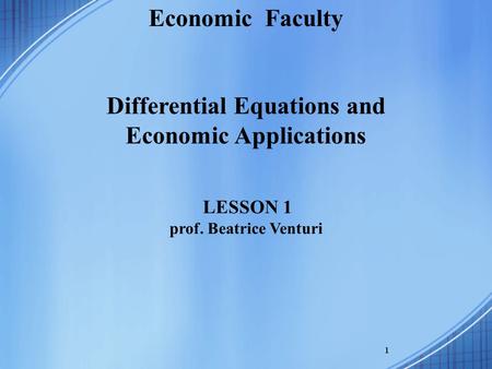 1 Economic Faculty Differential Equations and Economic Applications LESSON 1 prof. Beatrice Venturi.