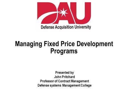 Managing Fixed Price Development Programs Presented by John Pritchard Professor of Contract Management Defense systems Management College.