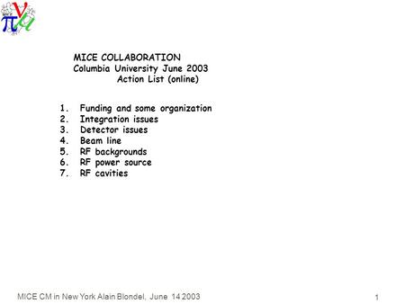 MICE CM in New York Alain Blondel, June 14 2003 1 MICE COLLABORATION Columbia University June 2003 Action List (online) 1.Funding and some organization.