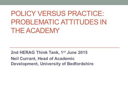 POLICY VERSUS PRACTICE: PROBLEMATIC ATTITUDES IN THE ACADEMY 2nd HERAG Think Tank, 1 st June 2015 Neil Currant, Head of Academic Development, University.