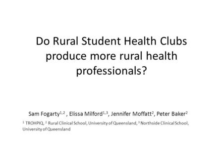 Do Rural Student Health Clubs produce more rural health professionals? Sam Fogarty 1,2, Elissa Milford 1,3, Jennifer Moffatt 2, Peter Baker 2 1 TROHPIQ,