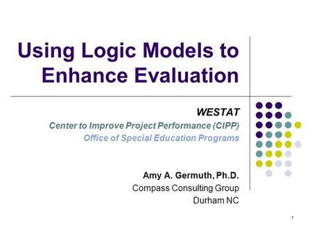 1 Using Logic Models to Enhance Evaluation WESTAT Center to Improve Project Performance (CIPP) Office of Special Education Programs Amy A. Germuth, Ph.D.