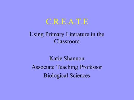 C.R.E.A.T.E Using Primary Literature in the Classroom Katie Shannon Associate Teaching Professor Biological Sciences.