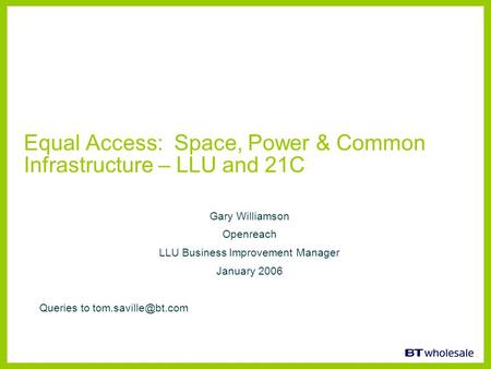 Equal Access: Space, Power & Common Infrastructure – LLU and 21C Gary Williamson Openreach LLU Business Improvement Manager January 2006 Queries to