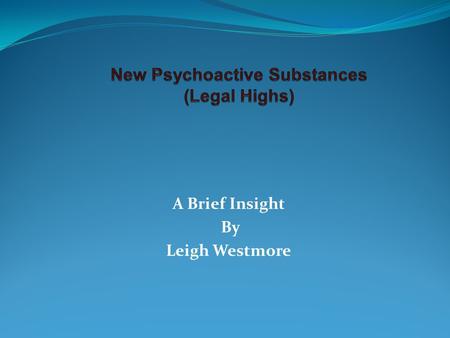 A Brief Insight By Leigh Westmore. New Psychoactive Substances Legal Highs Designer Drugs (70’s) Synthetic drugs “mimic known drugs” Possible long term.