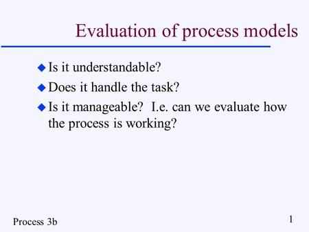 Process 3b 1 Evaluation of process models u Is it understandable? u Does it handle the task? u Is it manageable? I.e. can we evaluate how the process is.