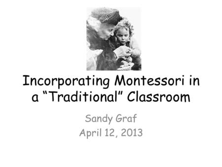 Incorporating Montessori in a “Traditional” Classroom Sandy Graf April 12, 2013.