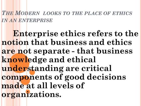 T HE M ODERN LOOKS TO THE PLACE OF ETHICS IN AN ENTERPRISE Enterprise ethics refers to the notion that business and ethics are not separate - that business.