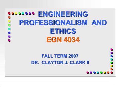 ENGINEERING PROFESSIONALISM AND ETHICS EGN 4034 FALL TERM 2007 DR. CLAYTON J. CLARK II.