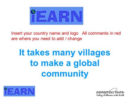 It takes many villages to make a global community Insert your country name and logo All comments in red are where you need to add / change.