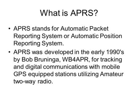 What is APRS? APRS stands for Automatic Packet Reporting System or Automatic Position Reporting System. APRS was developed in the early 1990's by Bob Bruninga,